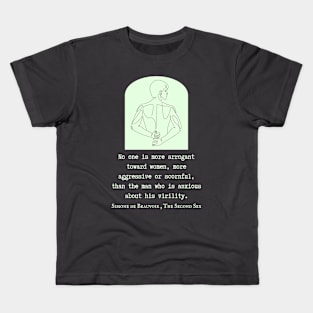 Simone de Beauvoir quote: No one is more arrogant toward women, more aggressive or scornful, than the man who is anxious about his virility. Kids T-Shirt